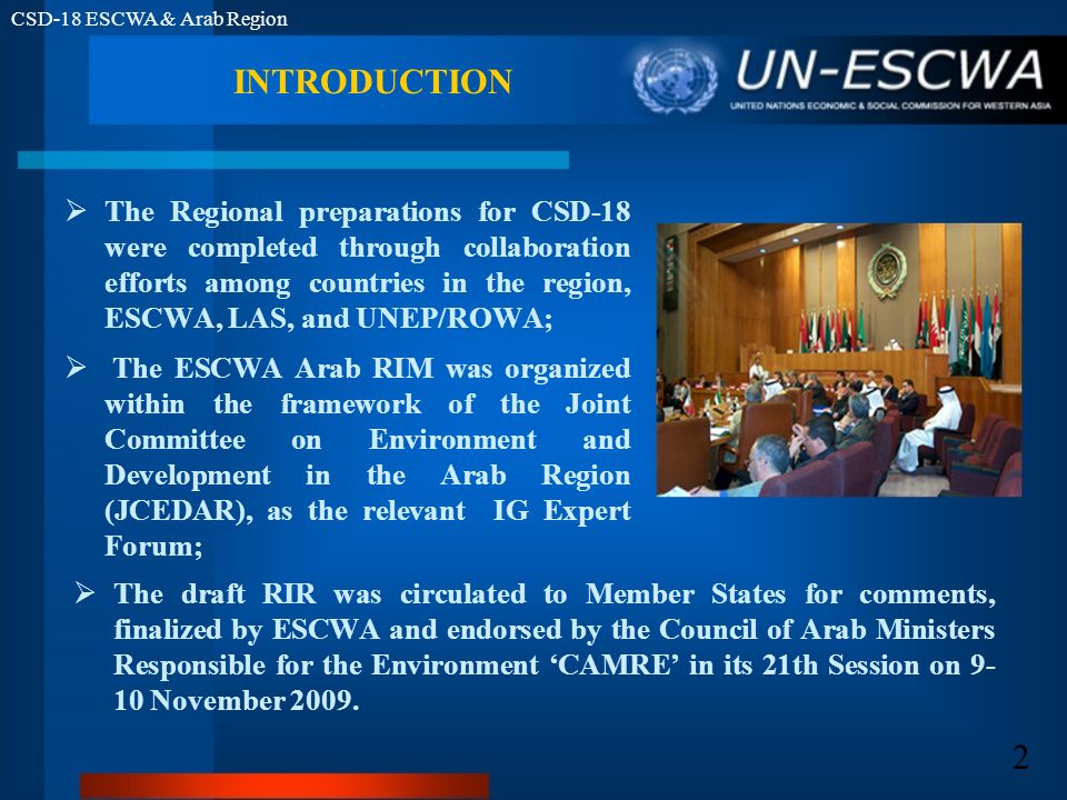 CSD-18 ESCWA & Arab Region 2 INTRODUCTION The Regional preparations for CSD-18 were completed through collaboration efforts among countries in the region, ESCWA, LAS, and UNEP/ROWA; The ESCWA Arab RIM was organized within the framework of the Joint Committee on Environment and Development in the Arab Region (JCEDAR), as the relevant IG Expert Forum; The draft RIR was circulated to Member States for comments, finalized by ESCWA and endorsed by the Council of Arab Ministers Responsible for the Environment CAMRE in its 21th Session on November 2009.