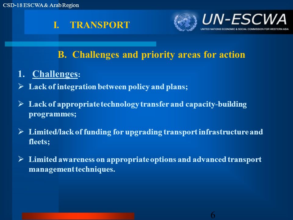 CSD-18 ESCWA & Arab Region 6 1.Challenges : Lack of integration between policy and plans; Lack of appropriate technology transfer and capacity-building programmes; Limited/lack of funding for upgrading transport infrastructure and fleets; Limited awareness on appropriate options and advanced transport management techniques.