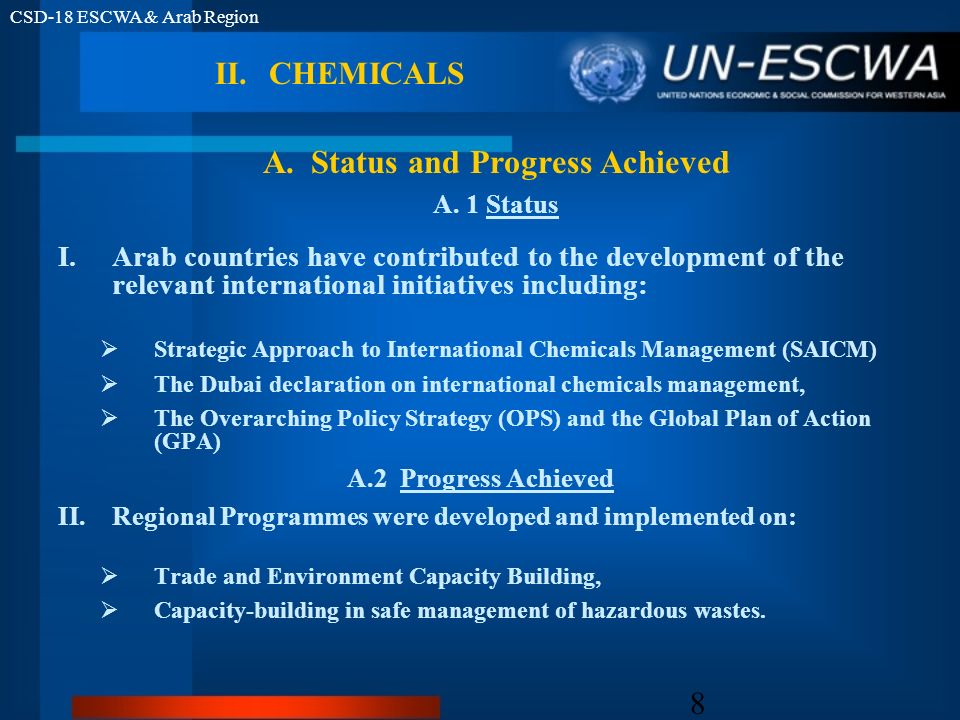 CSD-18 ESCWA & Arab Region 8 II.CHEMICALS I.Arab countries have contributed to the development of the relevant international initiatives including: Strategic Approach to International Chemicals Management (SAICM) The Dubai declaration on international chemicals management, The Overarching Policy Strategy (OPS) and the Global Plan of Action (GPA) A.2 Progress Achieved II.Regional Programmes were developed and implemented on: Trade and Environment Capacity Building, Capacity-building in safe management of hazardous wastes.