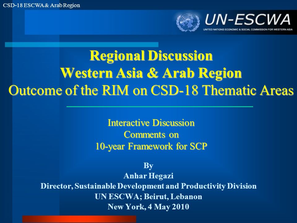 CSD-18 ESCWA & Arab Region Regional Discussion Western Asia & Arab Region Outcome of the RIM on CSD-18 Thematic Areas Interactive Discussion Comments on 10-year Framework for SCP By Anhar Hegazi Director, Sustainable Development and Productivity Division UN ESCWA; Beirut, Lebanon New York, 4 May 2010