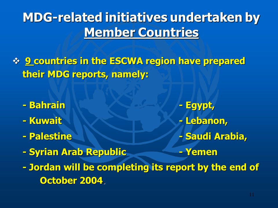 11 MDG-related initiatives undertaken by Member Countries 9 countries in the ESCWA region have prepared their MDG reports, namely: 9 countries in the ESCWA region have prepared their MDG reports, namely: - Bahrain - Egypt, - Kuwait- Lebanon, - Palestine- Saudi Arabia, - Syrian Arab Republic - Yemen - Jordan will be completing its report by the end of October 2004.