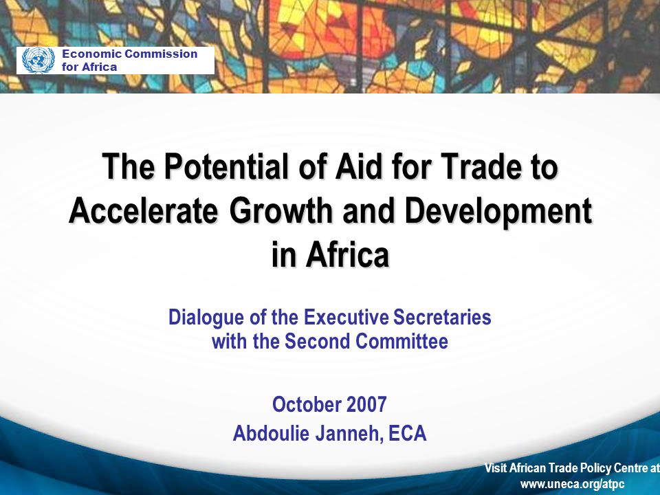 Visit African Trade Policy Centre at   Dialogue of the Executive Secretaries with the Second Committee October 2007 Abdoulie Janneh, ECA Economic Commission for Africa The Potential of Aid for Trade to Accelerate Growth and Development in Africa