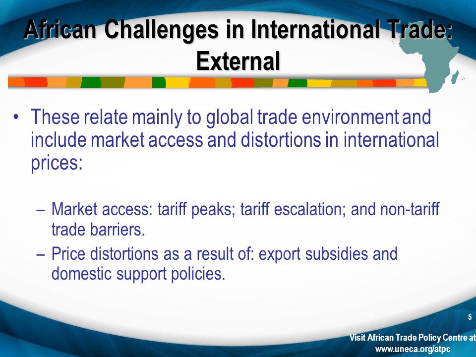 Visit African Trade Policy Centre at   5 African Challenges in International Trade: External These relate mainly to global trade environment and include market access and distortions in international prices: –Market access: tariff peaks; tariff escalation; and non-tariff trade barriers.