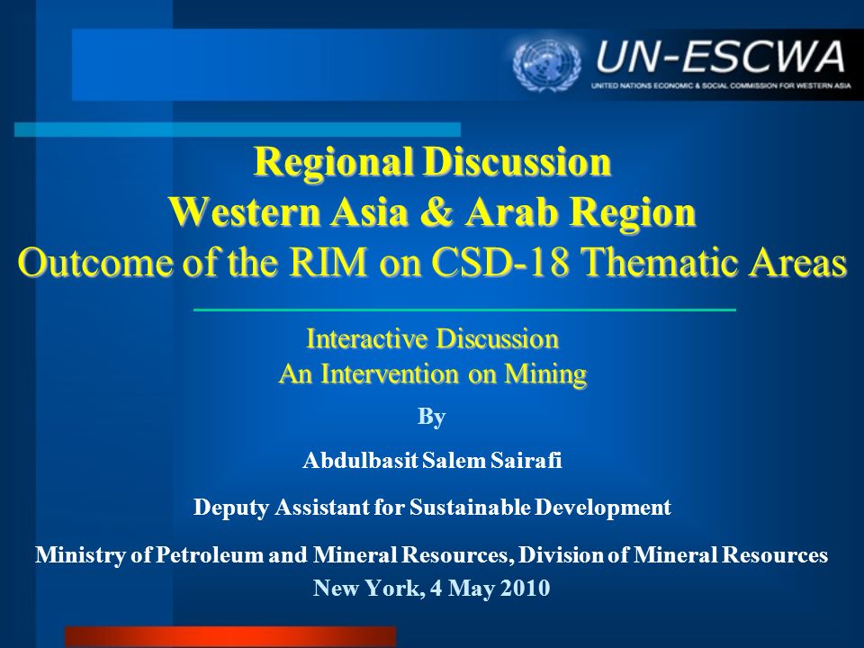 Regional Discussion Western Asia & Arab Region Outcome of the RIM on CSD-18 Thematic Areas Interactive Discussion An Intervention on Mining By Abdulbasit Salem Sairafi Deputy Assistant for Sustainable Development Ministry of Petroleum and Mineral Resources, Division of Mineral Resources New York, 4 May 2010