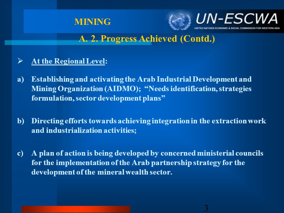 3 MINING At the Regional Level: a)Establishing and activating the Arab Industrial Development and Mining Organization (AIDMO); Needs identification, strategies formulation, sector development plans b)Directing efforts towards achieving integration in the extraction work and industrialization activities; c)A plan of action is being developed by concerned ministerial councils for the implementation of the Arab partnership strategy for the development of the mineral wealth sector.