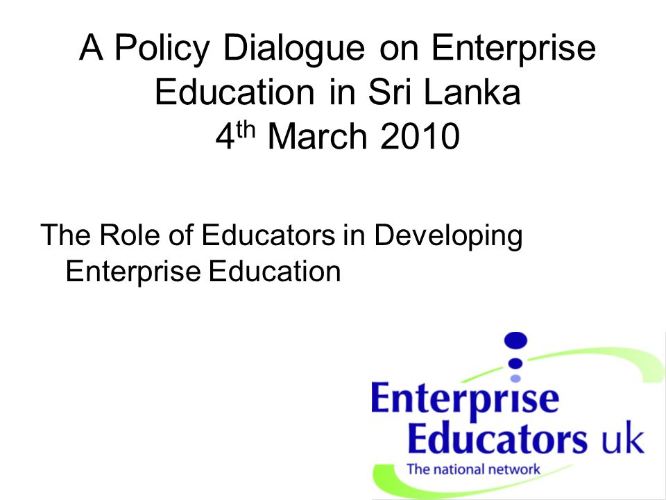 A Policy Dialogue on Enterprise Education in Sri Lanka 4 th March 2010 The Role of Educators in Developing Enterprise Education