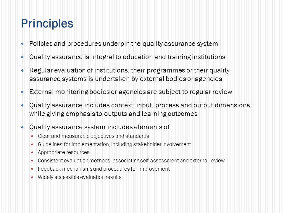 Principles Policies and procedures underpin the quality assurance system Quality assurance is integral to education and training institutions Regular evaluation of institutions, their programmes or their quality assurance systems is undertaken by external bodies or agencies External monitoring bodies or agencies are subject to regular review Quality assurance includes context, input, process and output dimensions, while giving emphasis to outputs and learning outcomes Quality assurance system includes elements of: Clear and measurable objectives and standards Guidelines for implementation, including stakeholder involvement Appropriate resources Consistent evaluation methods, associating self-assessment and external review Feedback mechanisms and procedures for improvement Widely accessible evaluation results