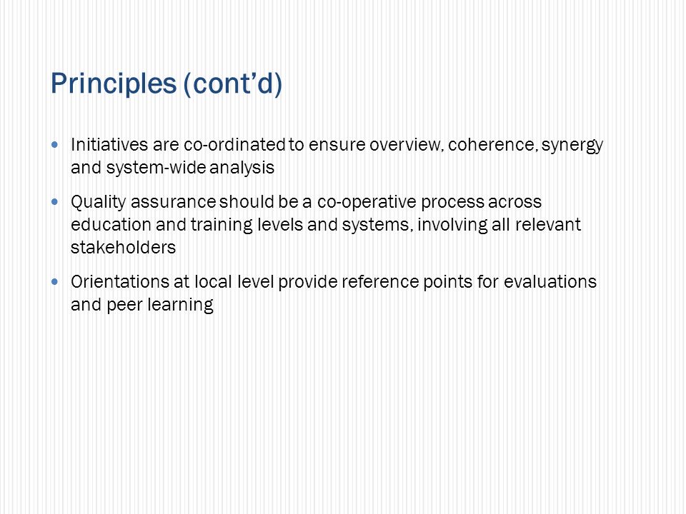 Principles (contd) Initiatives are co-ordinated to ensure overview, coherence, synergy and system-wide analysis Quality assurance should be a co-operative process across education and training levels and systems, involving all relevant stakeholders Orientations at local level provide reference points for evaluations and peer learning