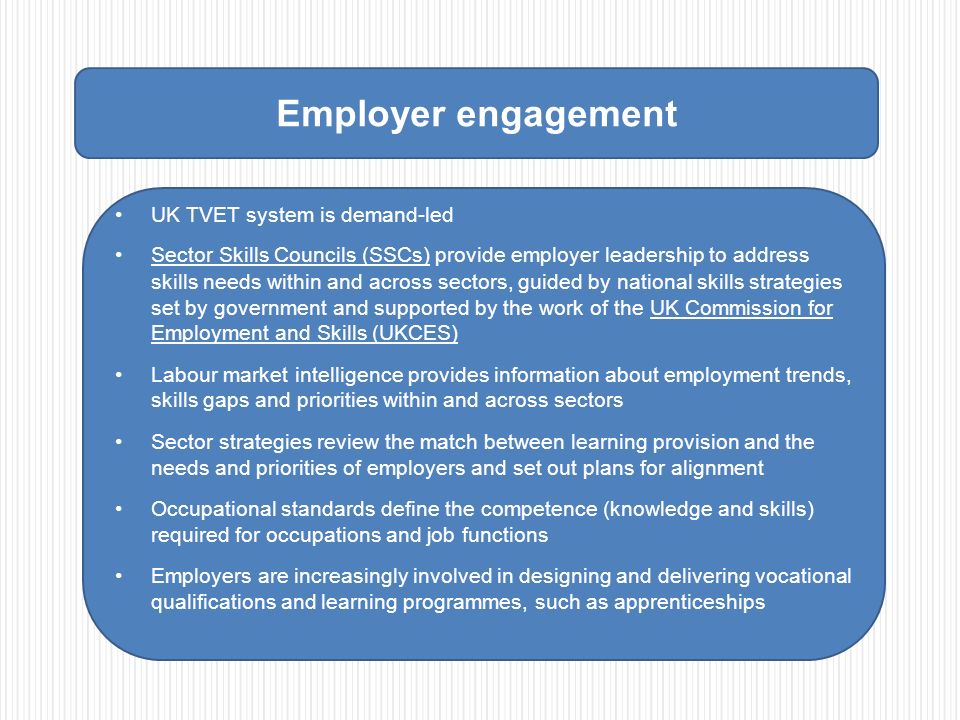 Employer engagement UK TVET system is demand-led Sector Skills Councils (SSCs) provide employer leadership to address skills needs within and across sectors, guided by national skills strategies set by government and supported by the work of the UK Commission for Employment and Skills (UKCES) Labour market intelligence provides information about employment trends, skills gaps and priorities within and across sectors Sector strategies review the match between learning provision and the needs and priorities of employers and set out plans for alignment Occupational standards define the competence (knowledge and skills) required for occupations and job functions Employers are increasingly involved in designing and delivering vocational qualifications and learning programmes, such as apprenticeships