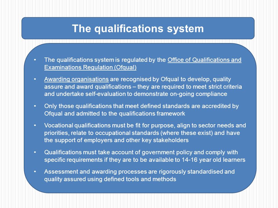 The qualifications system The qualifications system is regulated by the Office of Qualifications and Examinations Regulation (Ofqual) Awarding organisations are recognised by Ofqual to develop, quality assure and award qualifications – they are required to meet strict criteria and undertake self-evaluation to demonstrate on-going compliance Only those qualifications that meet defined standards are accredited by Ofqual and admitted to the qualifications framework Vocational qualifications must be fit for purpose, align to sector needs and priorities, relate to occupational standards (where these exist) and have the support of employers and other key stakeholders Qualifications must take account of government policy and comply with specific requirements if they are to be available to year old learners Assessment and awarding processes are rigorously standardised and quality assured using defined tools and methods