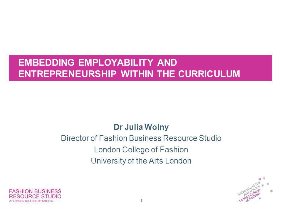 EMBEDDING EMPLOYABILITY AND ENTREPRENEURSHIP WITHIN THE CURRICULUM Dr Julia Wolny Director of Fashion Business Resource Studio London College of Fashion University of the Arts London 1