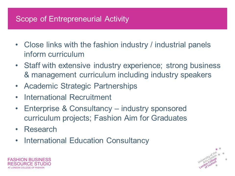 Scope of Entrepreneurial Activity Close links with the fashion industry / industrial panels inform curriculum Staff with extensive industry experience; strong business & management curriculum including industry speakers Academic Strategic Partnerships International Recruitment Enterprise & Consultancy – industry sponsored curriculum projects; Fashion Aim for Graduates Research International Education Consultancy