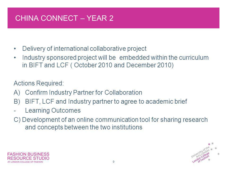CHINA CONNECT – YEAR 2 Delivery of international collaborative project Industry sponsored project will be embedded within the curriculum in BIFT and LCF ( October 2010 and December 2010) Actions Required: A)Confirm Industry Partner for Collaboration B)BIFT, LCF and Industry partner to agree to academic brief -Learning Outcomes C) Development of an online communication tool for sharing research and concepts between the two institutions 9