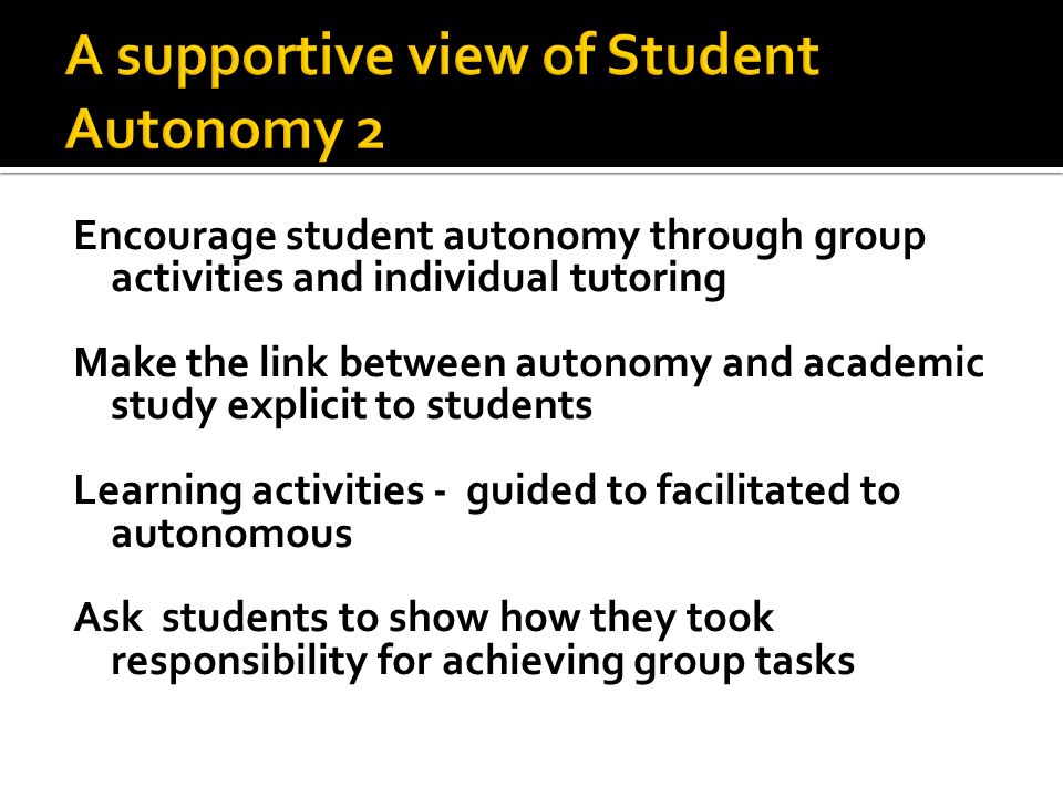 Encourage student autonomy through group activities and individual tutoring Make the link between autonomy and academic study explicit to students Learning activities - guided to facilitated to autonomous Ask students to show how they took responsibility for achieving group tasks