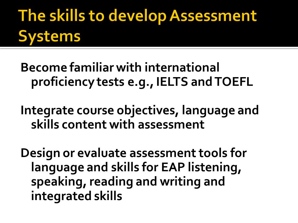 Become familiar with international proficiency tests e.g., IELTS and TOEFL Integrate course objectives, language and skills content with assessment Design or evaluate assessment tools for language and skills for EAP listening, speaking, reading and writing and integrated skills