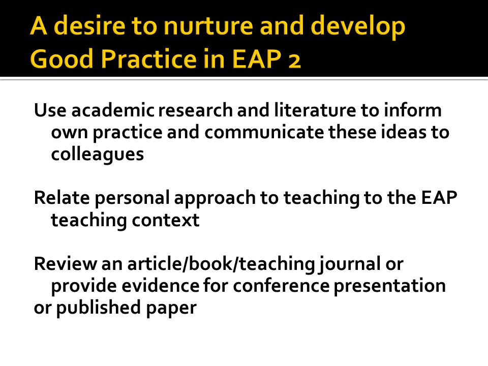 Use academic research and literature to inform own practice and communicate these ideas to colleagues Relate personal approach to teaching to the EAP teaching context Review an article/book/teaching journal or provide evidence for conference presentation or published paper
