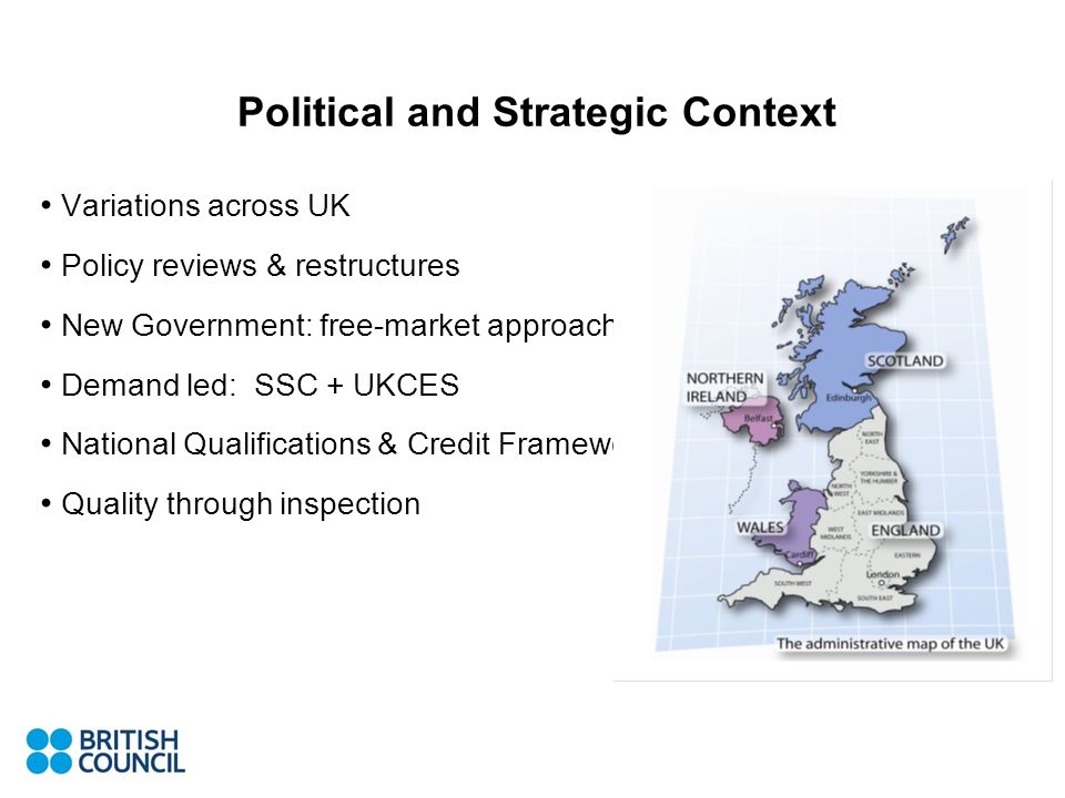 Political and Strategic Context Variations across UK Policy reviews & restructures New Government: free-market approach Demand led: SSC + UKCES National Qualifications & Credit Framework Quality through inspection