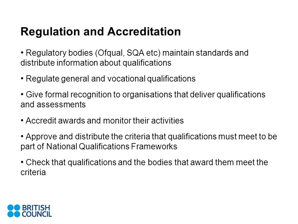 Regulation and Accreditation Regulatory bodies (Ofqual, SQA etc) maintain standards and distribute information about qualifications Regulate general and vocational qualifications Give formal recognition to organisations that deliver qualifications and assessments Accredit awards and monitor their activities Approve and distribute the criteria that qualifications must meet to be part of National Qualifications Frameworks Check that qualifications and the bodies that award them meet the criteria