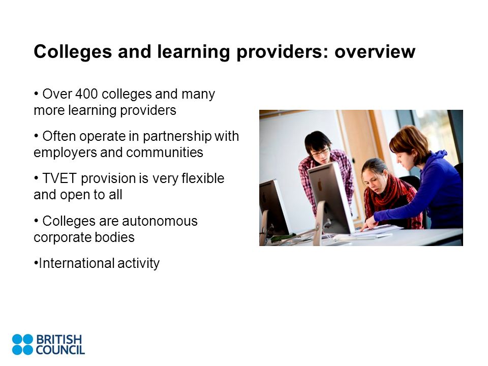 Colleges and learning providers: overview Over 400 colleges and many more learning providers Often operate in partnership with employers and communities TVET provision is very flexible and open to all Colleges are autonomous corporate bodies International activity