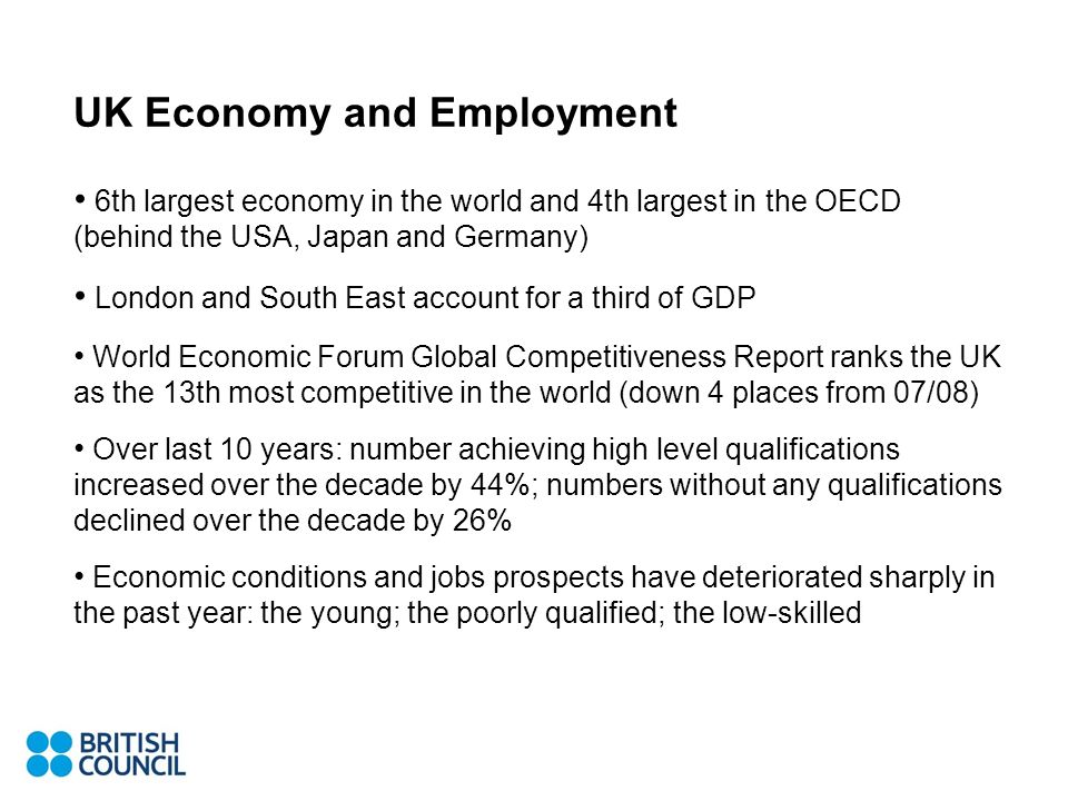 UK Economy and Employment 6th largest economy in the world and 4th largest in the OECD (behind the USA, Japan and Germany) London and South East account for a third of GDP World Economic Forum Global Competitiveness Report ranks the UK as the 13th most competitive in the world (down 4 places from 07/08) Over last 10 years: number achieving high level qualifications increased over the decade by 44%; numbers without any qualifications declined over the decade by 26% Economic conditions and jobs prospects have deteriorated sharply in the past year: the young; the poorly qualified; the low-skilled