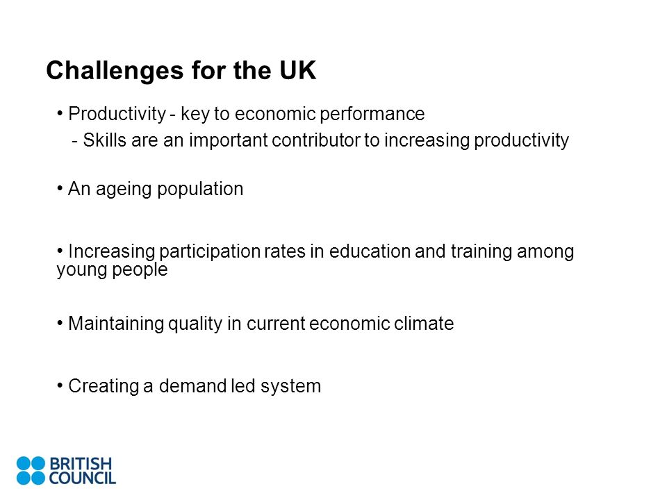 Challenges for the UK Productivity - key to economic performance - Skills are an important contributor to increasing productivity An ageing population Increasing participation rates in education and training among young people Maintaining quality in current economic climate Creating a demand led system
