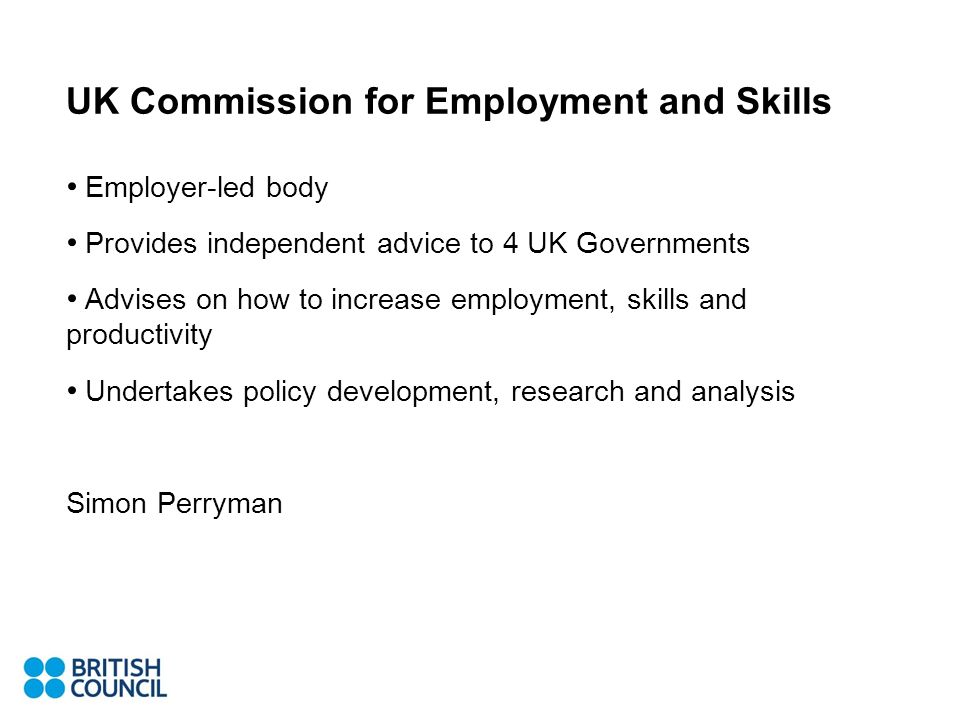 UK Commission for Employment and Skills Employer-led body Provides independent advice to 4 UK Governments Advises on how to increase employment, skills and productivity Undertakes policy development, research and analysis Simon Perryman
