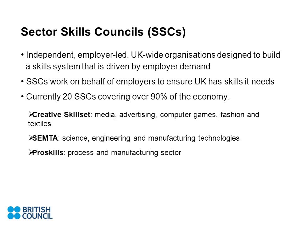 Sector Skills Councils (SSCs) Independent, employer-led, UK-wide organisations designed to build a skills system that is driven by employer demand SSCs work on behalf of employers to ensure UK has skills it needs Currently 20 SSCs covering over 90% of the economy.