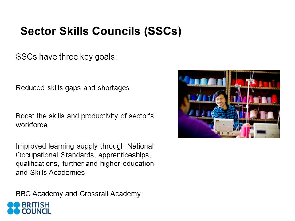 SSCs have three key goals: Reduced skills gaps and shortages Boost the skills and productivity of sector s workforce Improved learning supply through National Occupational Standards, apprenticeships, qualifications, further and higher education and Skills Academies BBC Academy and Crossrail Academy Sector Skills Councils (SSCs)