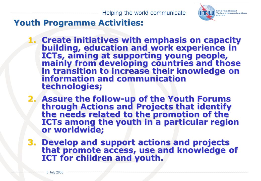 Helping the world communicate 6 July 2006 Youth Programme Activities: 1.Create initiatives with emphasis on capacity building, education and work experience in ICTs, aiming at supporting young people, mainly from developing countries and those in transition to increase their knowledge on information and communication technologies; 2.Assure the follow-up of the Youth Forums through Actions and Projects that identify the needs related to the promotion of the ICTs among the youth in a particular region or worldwide; 3.Develop and support actions and projects that promote access, use and knowledge of ICT for children and youth.