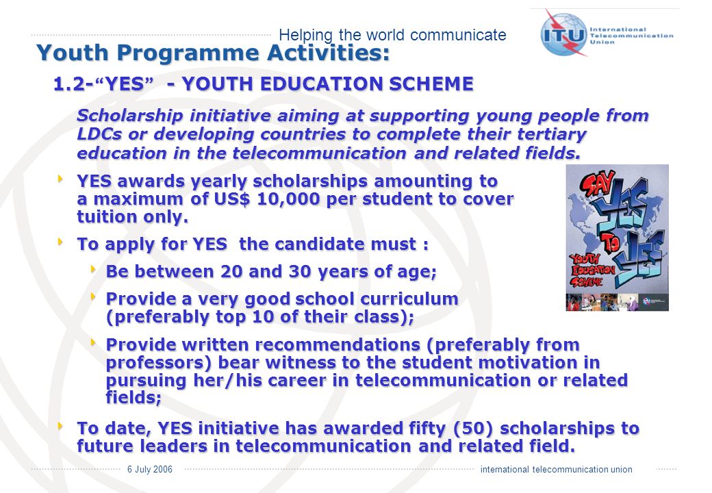 Helping the world communicate 6 July 2006 international telecommunication union Youth Programme Activities: 1.2- YES - YOUTH EDUCATION SCHEME Scholarship initiative aiming at supporting young people from LDCs or developing countries to complete their tertiary education in the telecommunication and related fields.