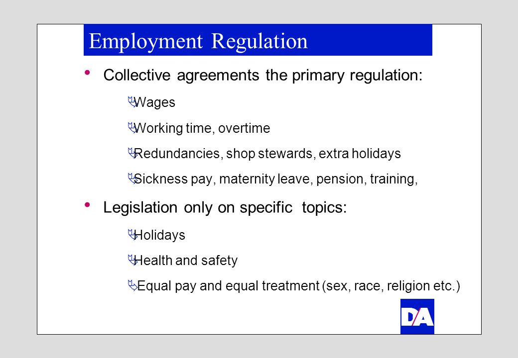 Employment Regulation Collective agreements the primary regulation: Wages Working time, overtime Redundancies, shop stewards, extra holidays Sickness pay, maternity leave, pension, training, Legislation only on specific topics: Holidays Health and safety Equal pay and equal treatment (sex, race, religion etc.)