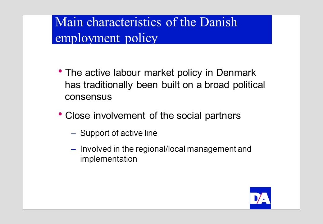 Main characteristics of the Danish employment policy The active labour market policy in Denmark has traditionally been built on a broad political consensus Close involvement of the social partners –Support of active line –Involved in the regional/local management and implementation
