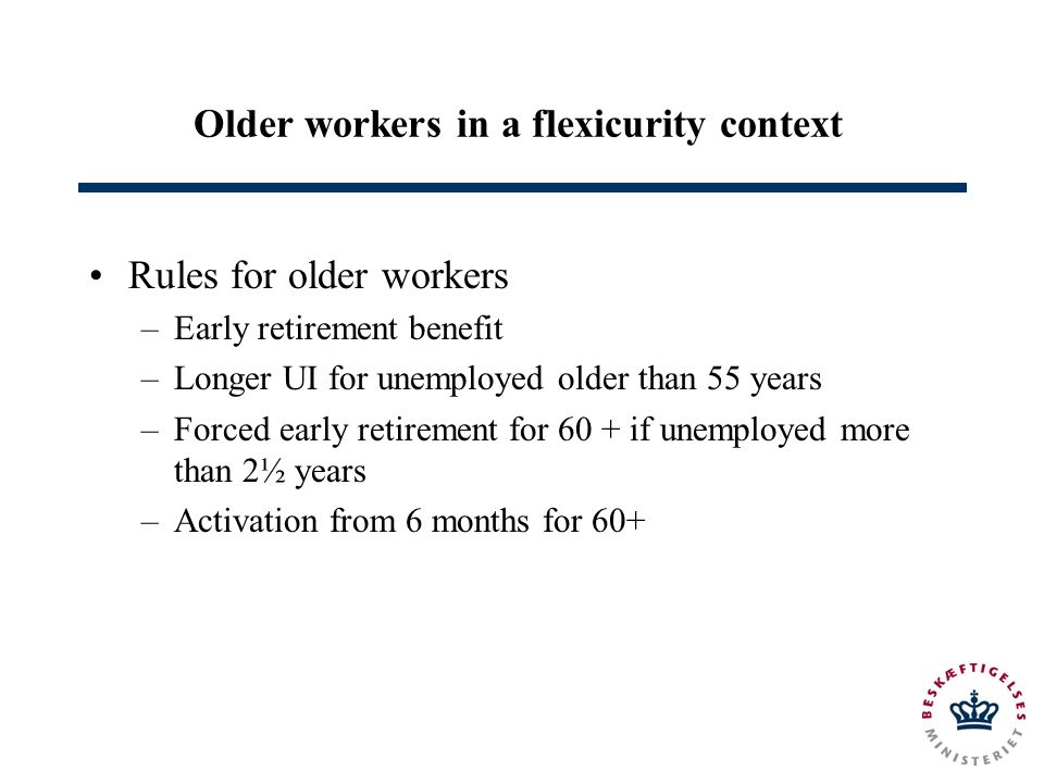 Older workers in a flexicurity context Rules for older workers –Early retirement benefit –Longer UI for unemployed older than 55 years –Forced early retirement for 60 + if unemployed more than 2½ years –Activation from 6 months for 60+