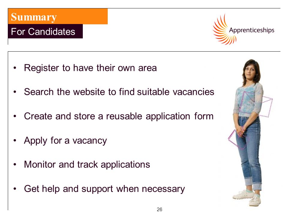 26 Summary For Candidates Register to have their own area Search the website to find suitable vacancies Create and store a reusable application form Apply for a vacancy Monitor and track applications Get help and support when necessary