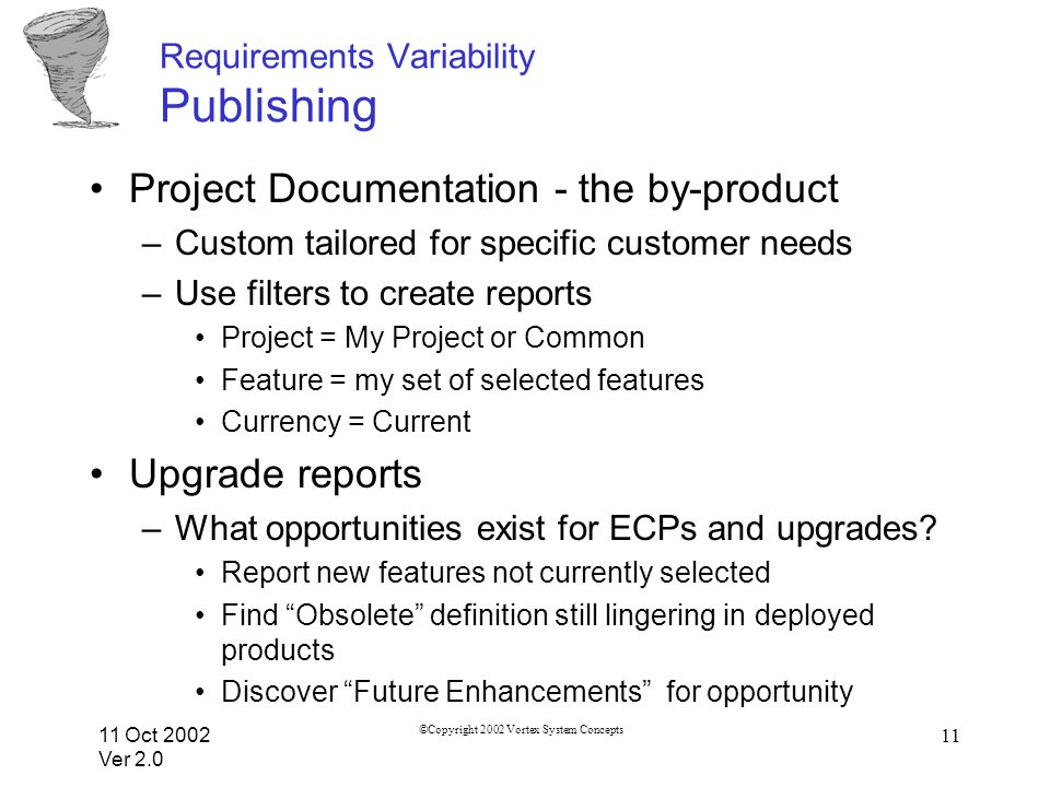 11 Oct 2002 Ver 2.0 ©Copyright 2002 Vortex System Concepts 11 Requirements Variability Publishing Project Documentation - the by-product –Custom tailored for specific customer needs –Use filters to create reports Project = My Project or Common Feature = my set of selected features Currency = Current Upgrade reports –What opportunities exist for ECPs and upgrades.