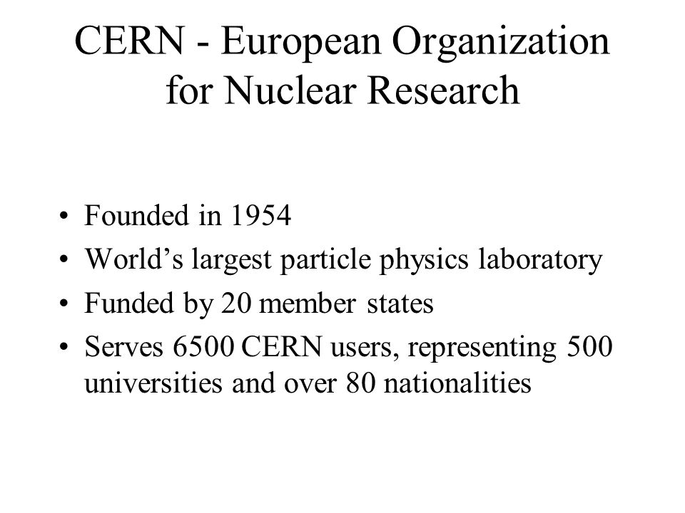 CERN - European Organization for Nuclear Research Founded in 1954 Worlds largest particle physics laboratory Funded by 20 member states Serves 6500 CERN users, representing 500 universities and over 80 nationalities