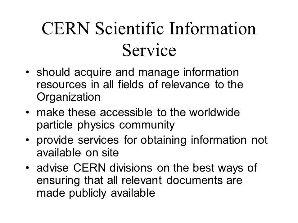CERN Scientific Information Service should acquire and manage information resources in all fields of relevance to the Organization make these accessible to the worldwide particle physics community provide services for obtaining information not available on site advise CERN divisions on the best ways of ensuring that all relevant documents are made publicly available