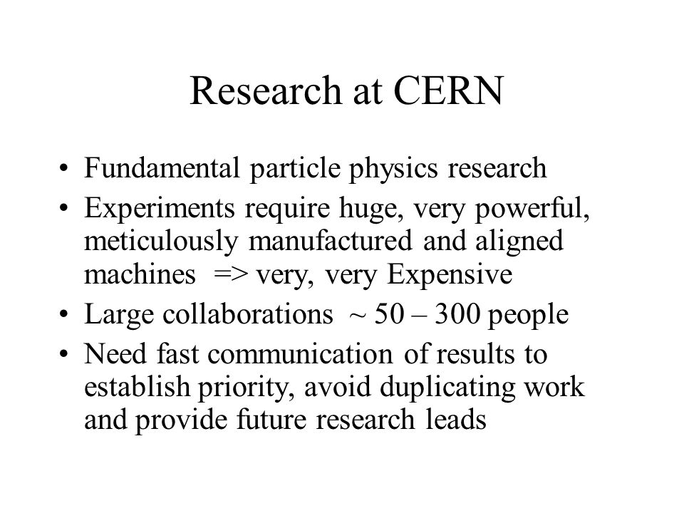Research at CERN Fundamental particle physics research Experiments require huge, very powerful, meticulously manufactured and aligned machines => very, very Expensive Large collaborations ~ 50 – 300 people Need fast communication of results to establish priority, avoid duplicating work and provide future research leads
