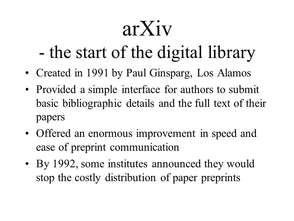 arXiv - the start of the digital library Created in 1991 by Paul Ginsparg, Los Alamos Provided a simple interface for authors to submit basic bibliographic details and the full text of their papers Offered an enormous improvement in speed and ease of preprint communication By 1992, some institutes announced they would stop the costly distribution of paper preprints