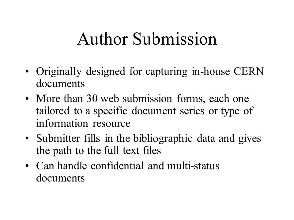Author Submission Originally designed for capturing in-house CERN documents More than 30 web submission forms, each one tailored to a specific document series or type of information resource Submitter fills in the bibliographic data and gives the path to the full text files Can handle confidential and multi-status documents