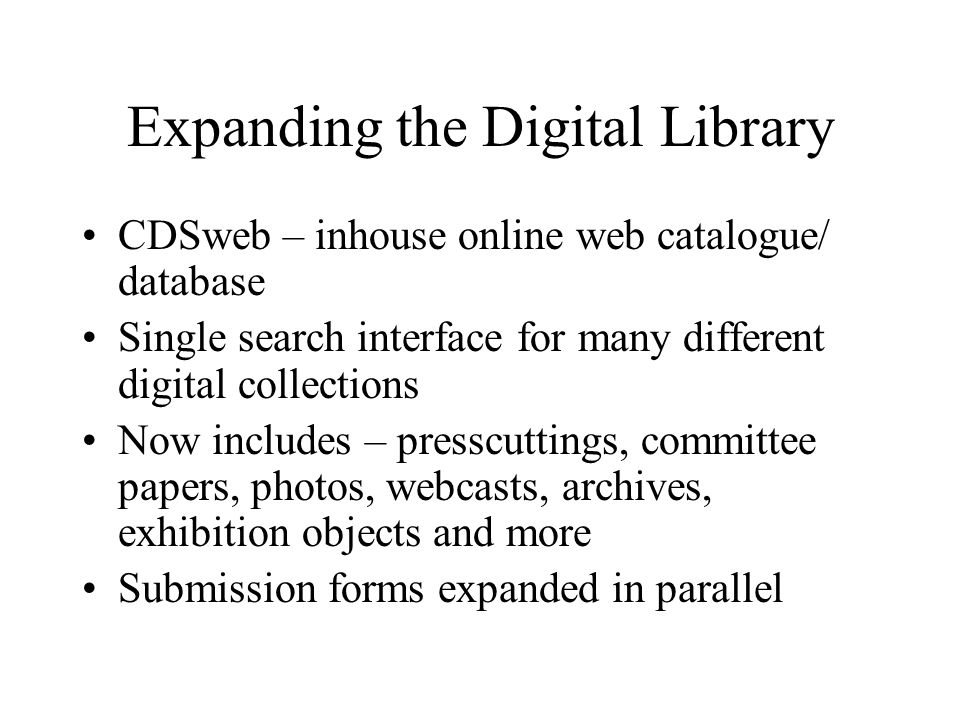 Expanding the Digital Library CDSweb – inhouse online web catalogue/ database Single search interface for many different digital collections Now includes – presscuttings, committee papers, photos, webcasts, archives, exhibition objects and more Submission forms expanded in parallel