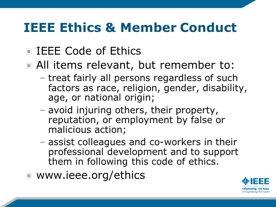IEEE Ethics & Member Conduct IEEE Code of Ethics All items relevant, but remember to: –treat fairly all persons regardless of such factors as race, religion, gender, disability, age, or national origin; –avoid injuring others, their property, reputation, or employment by false or malicious action; –assist colleagues and co-workers in their professional development and to support them in following this code of ethics.