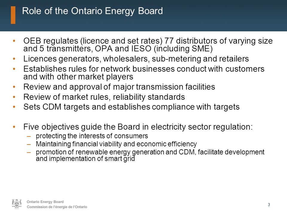 33 Role of the Ontario Energy Board OEB regulates (licence and set rates) 77 distributors of varying size and 5 transmitters, OPA and IESO (including SME) Licences generators, wholesalers, sub-metering and retailers Establishes rules for network businesses conduct with customers and with other market players Review and approval of major transmission facilities Review of market rules, reliability standards Sets CDM targets and establishes compliance with targets Five objectives guide the Board in electricity sector regulation: –protecting the interests of consumers –Maintaining financial viability and economic efficiency –promotion of renewable energy generation and CDM, facilitate development and implementation of smart grid