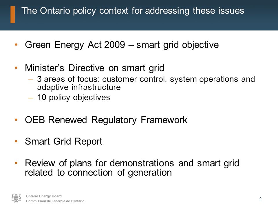99 The Ontario policy context for addressing these issues Green Energy Act 2009 – smart grid objective Ministers Directive on smart grid –3 areas of focus: customer control, system operations and adaptive infrastructure –10 policy objectives OEB Renewed Regulatory Framework Smart Grid Report Review of plans for demonstrations and smart grid related to connection of generation