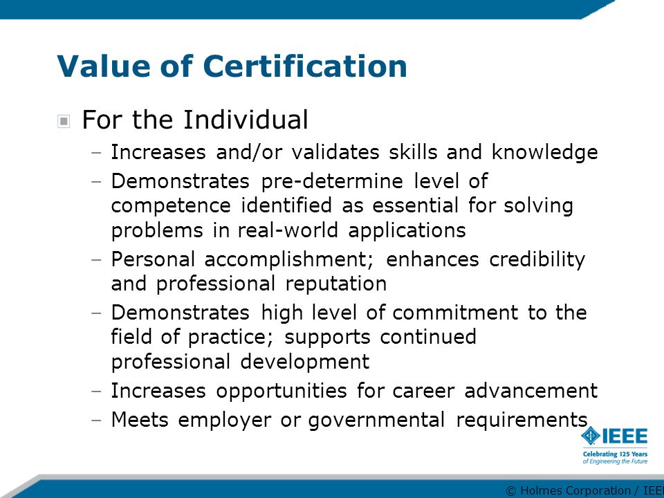 Value of Certification For the Individual –Increases and/or validates skills and knowledge –Demonstrates pre-determine level of competence identified as essential for solving problems in real-world applications –Personal accomplishment; enhances credibility and professional reputation –Demonstrates high level of commitment to the field of practice; supports continued professional development –Increases opportunities for career advancement –Meets employer or governmental requirements © Holmes Corporation / IEEE