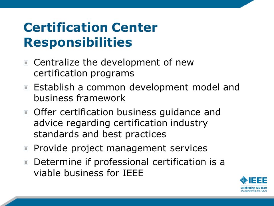 Certification Center Responsibilities Centralize the development of new certification programs Establish a common development model and business framework Offer certification business guidance and advice regarding certification industry standards and best practices Provide project management services Determine if professional certification is a viable business for IEEE