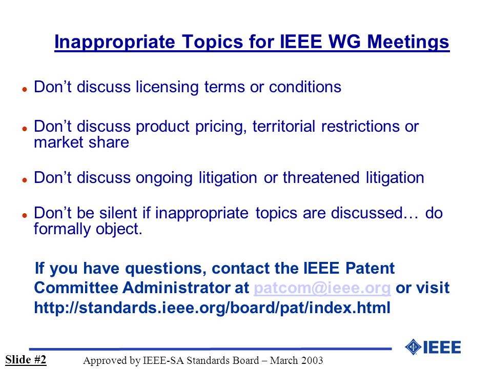 Inappropriate Topics for IEEE WG Meetings l Dont discuss licensing terms or conditions l Dont discuss product pricing, territorial restrictions or market share l Dont discuss ongoing litigation or threatened litigation l Dont be silent if inappropriate topics are discussed… do formally object.