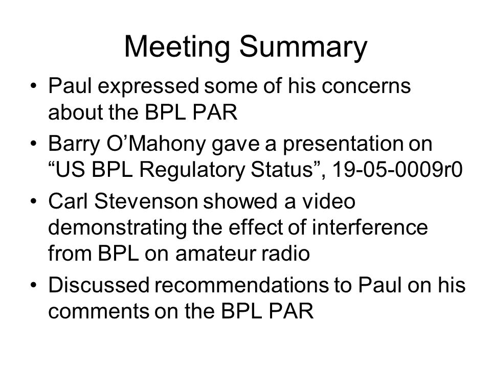 Meeting Summary Paul expressed some of his concerns about the BPL PAR Barry OMahony gave a presentation on US BPL Regulatory Status, r0 Carl Stevenson showed a video demonstrating the effect of interference from BPL on amateur radio Discussed recommendations to Paul on his comments on the BPL PAR