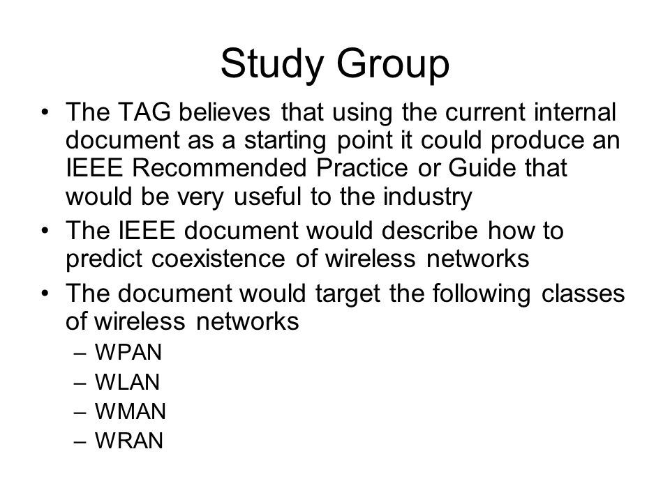Study Group The TAG believes that using the current internal document as a starting point it could produce an IEEE Recommended Practice or Guide that would be very useful to the industry The IEEE document would describe how to predict coexistence of wireless networks The document would target the following classes of wireless networks –WPAN –WLAN –WMAN –WRAN