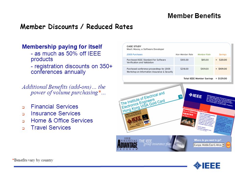 Member Discounts / Reduced Rates Membership paying for itself - as much as 50% off IEEE products - registration discounts on 350+ conferences annually Additional Benefits (add-ons)… the power of volume purchasing*… Financial Services Insurance Services Home & Office Services Travel Services *Benefits vary by country